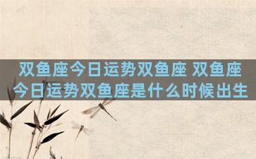 双鱼座今日运势双鱼座 双鱼座今日运势双鱼座是什么时候出生